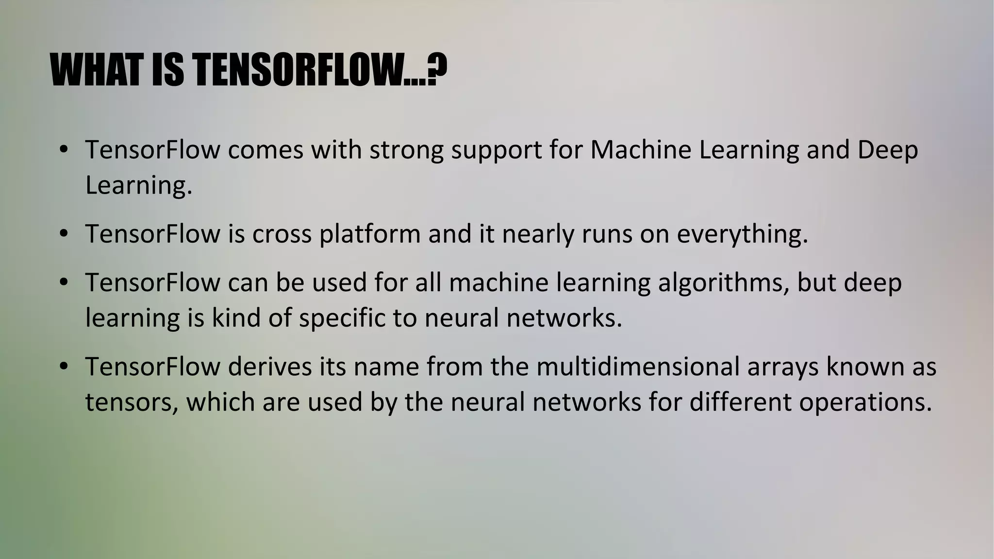 WHAT IS TENSORFLOW...?
● TensorFlow comes with strong support for Machine Learning and Deep
Learning.
● TensorFlow is cross platform and it nearly runs on everything.
● TensorFlow can be used for all machine learning algorithms, but deep
learning is kind of specific to neural networks.
● TensorFlow derives its name from the multidimensional arrays known as
tensors, which are used by the neural networks for different operations.
 