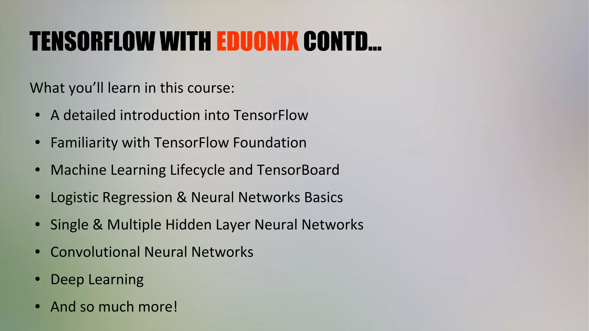 TENSORFLOW WITH EDUONIX CONTD...
What you’ll learn in this course:
● A detailed introduction into TensorFlow
● Familiarity with TensorFlow Foundation
● Machine Learning Lifecycle and TensorBoard
● Logistic Regression & Neural Networks Basics
● Single & Multiple Hidden Layer Neural Networks
● Convolutional Neural Networks
● Deep Learning
● And so much more!
 