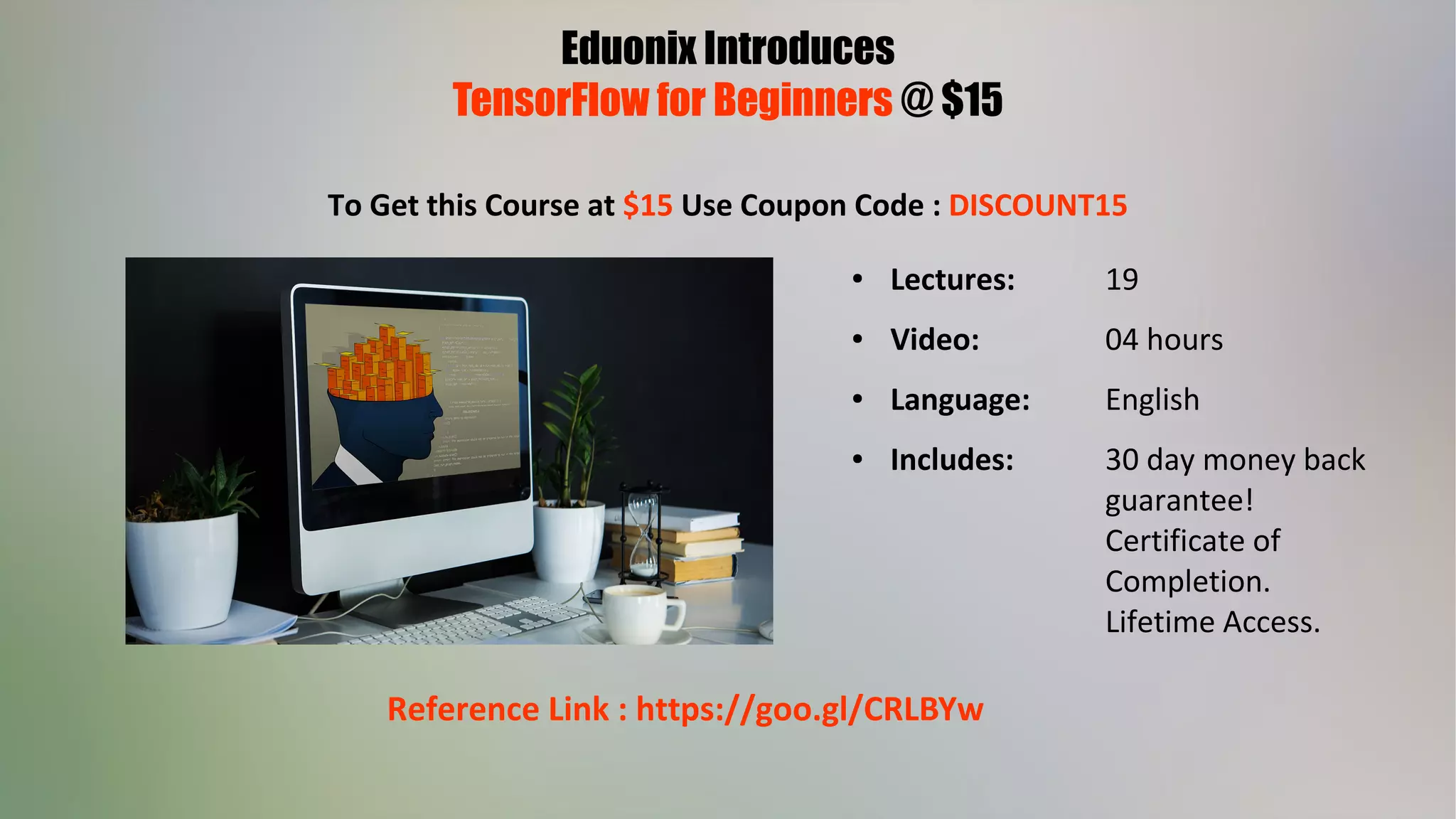 Eduonix Introduces
TensorFlow for Beginners @ $15
To Get this Course at $15 Use Coupon Code : DISCOUNT15
● Lectures: 19
● Video: 04 hours
● Language: English
● Includes: 30 day money back
guarantee!
Certificate of
Completion.
Lifetime Access.
Reference Link : https://goo.gl/CRLBYw
 