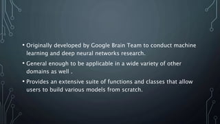 • Originally developed by Google Brain Team to conduct machine
learning and deep neural networks research.
• General enough to be applicable in a wide variety of other
domains as well .
• Provides an extensive suite of functions and classes that allow
users to build various models from scratch.
 