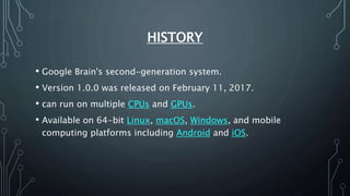 HISTORY
• Google Brain's second-generation system.
• Version 1.0.0 was released on February 11, 2017.
• can run on multiple CPUs and GPUs.
• Available on 64-bit Linux, macOS, Windows, and mobile
computing platforms including Android and iOS.
 