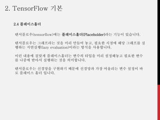 텐서플로우(tensorflow)에는 플레이스홀더(Placeholder)라는 기능이 있습니다.
텐서플로우는 그래프라는 것을 미리 만들어 놓고, 필요한 시점에 해당 그래프를 실
행하는 지연실행(lazy evaluation)이라는 방식을 사용합니다.
이런 내용에 걸맞게 플레이스홀더는 변수의 타입을 미리 설정해놓고 필요한 변수
를 나중에 받아서 실행하는 것을 의미합니다.
텐서플로우는 신경망을 구현하기 때문에 신경망과 가장 어울리는 변수 설정이 바
로 플레이스 홀더 입니다.
2. TensorFlow 기본
2.4 플레이스홀더
 