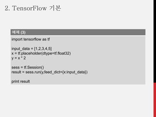 예제 (3)
import tensorflow as tf
input_data = [1,2,3,4,5]
x = tf.placeholder(dtype=tf.float32)
y = x * 2
sess = tf.Session()
result = sess.run(y,feed_dict={x:input_data})
print result
2. TensorFlow 기본
 