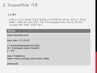 y=W*x+b 라는 학습용 가설이 있을때, x가 입력데이타 였다면, W와 b는 학습을
통해서 구해야 하는 값이 된다. 이를 변수(Variable)이라고 하는데, 변수형은
Variable 형의 객체로 생성이 된다.
예제 (4)
import tensorflow as tf
input_data = [1,2,3,4,5]
x = tf.placeholder(dtype=tf.float32)
W = tf.Variable(2,dtype=tf.float32)
y = W*x
sess = tf.Session()
result = sess.run(y,feed_dict={x:input_data})
print(result)
2. TensorFlow 기본
2.5 변수
 