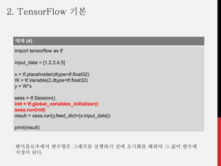 예제 (4)
import tensorflow as tf
input_data = [1,2,3,4,5]
x = tf.placeholder(dtype=tf.float32)
W = tf.Variable(2,dtype=tf.float32)
y = W*x
sess = tf.Session()
init = tf.global_variables_initializer()
sess.run(init)
result = sess.run(y,feed_dict={x:input_data})
print(result)
텐서플로우에서 변수형은 그래프를 실행하기 전에 초기화를 해줘야 그 값이 변수에
지정이 된다.
2. TensorFlow 기본
 