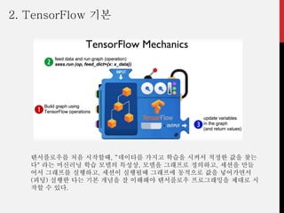 텐서플로우를 처음 시작할때, “데이타를 가지고 학습을 시켜서 적정한 값을 찾는
다" 라는 머신러닝 학습 모델의 특성상, 모델을 그래프로 정의하고, 세션을 만들
어서 그래프를 실행하고, 세션이 실행될때 그래프에 동적으로 값을 넣어가면서
(피딩) 실행한 다는 기본 개념을 잘 이해해야 텐서플로우 프로그래밍을 제대로 시
작할 수 있다.
2. TensorFlow 기본
 