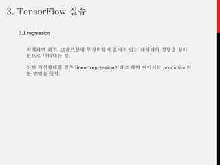 3. TensorFlow 실습
3.1 regression
직역하면 회귀. 그래프상에 무작위하게 흩어져 있는 데이터의 경향을 찾아
선으로 나타내는 것.
선이 직선형태일 경우 linear regression이라고 하며 여기서는 prediction의
한 방법을 뜻함.
 