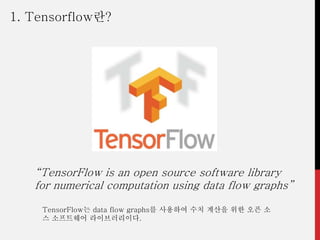 1. Tensorflow란?
“TensorFlow is an open source software library
for numerical computation using data flow graphs”
TensorFlow는 data flow graphs를 사용하여 수치 계산을 위한 오픈 소
스 소프트웨어 라이브러리이다.
 