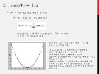 ** 0에 가까워 지는 점을 어떻게 찾는가?
일단 b는 없고 H(x)=Wx 라고 가정
cost함수를 'W'에 대해 미분한 값 -> 기울기에 해당
원래 W에서 기울기를 빼줌
W에 따른 cost가 왼쪽 그림과 같이 나타날 때
W를 -1로 설정한 경우
-> cost=20 이 되고 오른쪽으로 나아가야 함
W가 -1일 때의 기울기는 음수가 나옴
아까 W에서 기울기를 빼준다고 했는데
기울기가 음수이므로 W에서 기울기를 빼면 결국 '오른
쪽으로 가는 셈'
한편 W가 1이라고 가정하면 양수의 기울기가 나옴
W에서 기울기를 빼주면 결국 '왼쪽으로 가는 셈'
또한 W에 따라 cost가 변하므로 'W'에 대해 미분해야
함은 자명
3. TensorFlow 실습
 