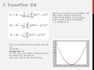 일반적으로 cost함수에 1/2을 곱해줘서, 미분
했을 때 값이 깔끔하게 정리되게 함
어차피 상수를 곱해주는 건 별 의미없음
위에서 마지막 식이 GD 식에 해당함.
:= 는 대입한다는 뜻
저기서 α는 얼마만큼의 강도로 이동할 지를 결정
짓는
계수에 해당
learning rate라 함
α가 너무 크면 지나치게 많이 이동하므로 W가 0
에 수렴하지 않고 발산하게 됨
보통 0.1을 기본으로 잡고 점점 줄여나감
3. TensorFlow 실습
 