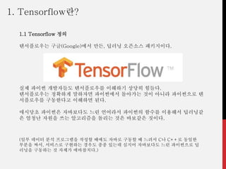 (일부 데이터 분석 프로그램을 작성할 때에도 자바로 구동할 때 느려서 C나 C++로 동일한
부분을 짜서, 서비스로 구현하는 경우도 종종 있는데 심지어 자바보다도 느린 파이썬으로 딥
러닝을 구동하는 것 자체가 에바참치다.)
1. Tensorflow란?
1.1 Tensorflow 정의
텐서플로우는 구글(Google)에서 만든, 딥러닝 오픈소스 패키지이다.
실제 파이썬 개발자들도 텐서플로우를 이해하기 상당히 힘들다.
텐서플로우는 정확하게 말하자면 파이썬에서 돌아가는 것이 아니라 파이썬으로 텐
서플로우를 구동한다고 이해하면 된다.
애시당초 파이썬은 자바보다도 느린 언어라서 파이썬의 함수를 이용해서 딥러닝같
은 엄청난 자원을 쓰는 알고리즘을 돌리는 것은 바보같은 짓이다.
 