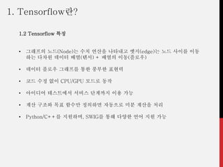 1. Tensorflow란?
1.2 Tensorflow 특징
• 그래프의 노드(Node)는 수치 연산을 나타내고 엣지(edge)는 노드 사이를 이동
하는 다차원 데이터 배열(텐서) + 배열의 이동(플로우)
• 데이터 플로우 그래프를 통한 풍부한 표현력
• 코드 수정 없이 CPU/GPU 모드로 동작
• 아이디어 테스트에서 서비스 단계까지 이용 가능
• 계산 구조와 목표 함수만 정의하면 자동으로 미분 계산을 처리
• Python/C++를 지원하며, SWIG를 통해 다양한 언어 지원 가능
 
