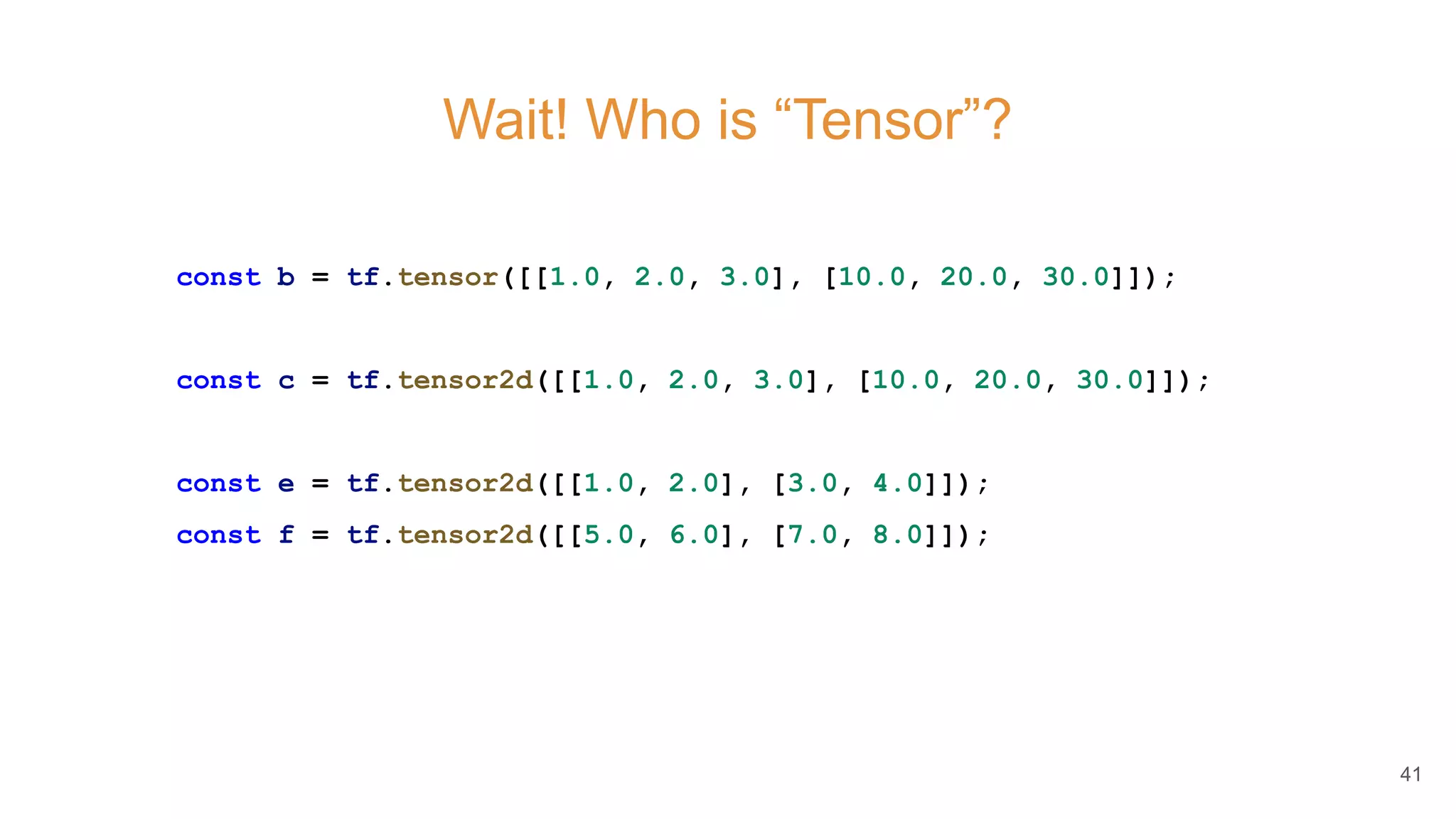 Wait! Who is “Tensor”?
const b = tf.tensor([[1.0, 2.0, 3.0], [10.0, 20.0, 30.0]]);
const c = tf.tensor2d([[1.0, 2.0, 3.0], [10.0, 20.0, 30.0]]);
const e = tf.tensor2d([[1.0, 2.0], [3.0, 4.0]]);
const f = tf.tensor2d([[5.0, 6.0], [7.0, 8.0]]);
41
 