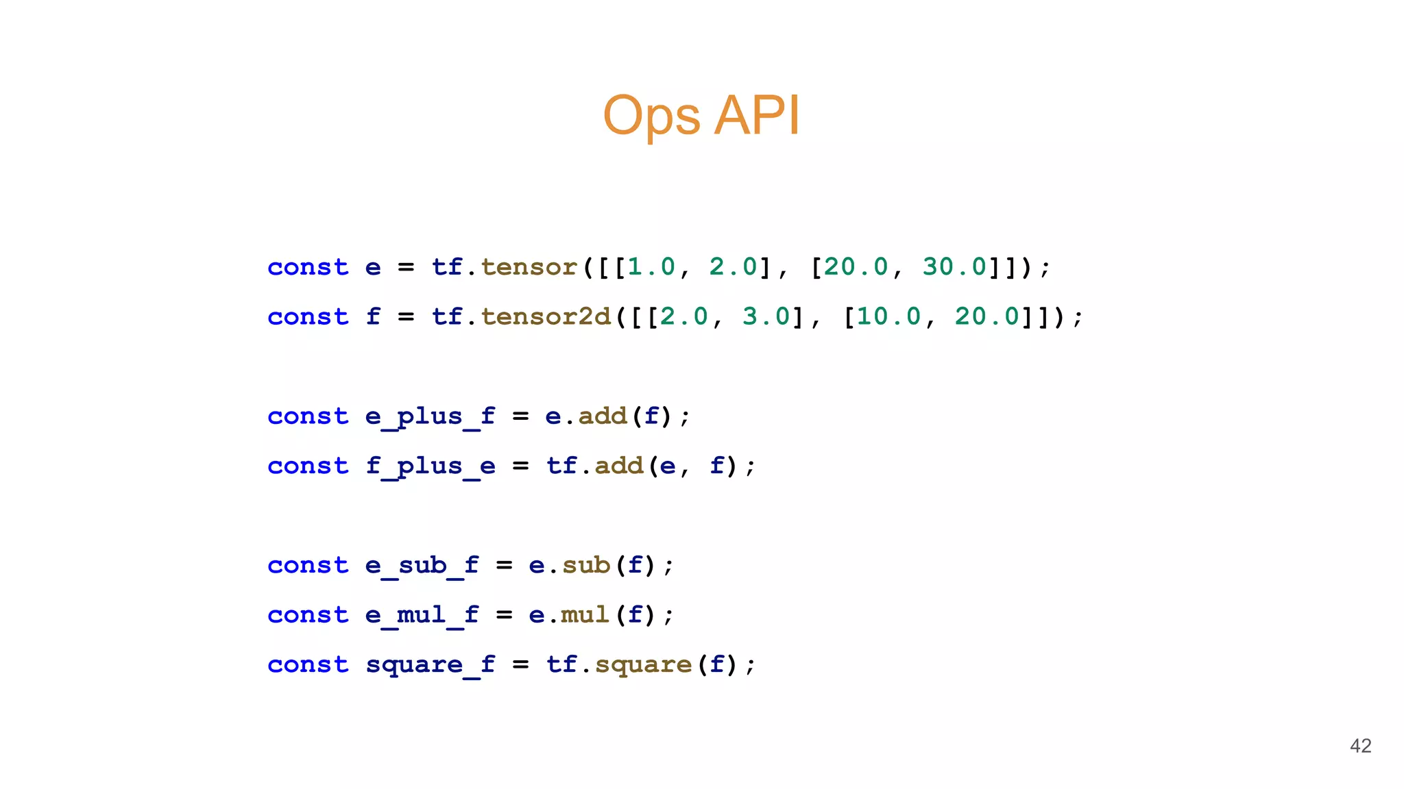 Ops API
const e = tf.tensor([[1.0, 2.0], [20.0, 30.0]]);
const f = tf.tensor2d([[2.0, 3.0], [10.0, 20.0]]);
const e_plus_f = e.add(f);
const f_plus_e = tf.add(e, f);
const e_sub_f = e.sub(f);
const e_mul_f = e.mul(f);
const square_f = tf.square(f);
42
 