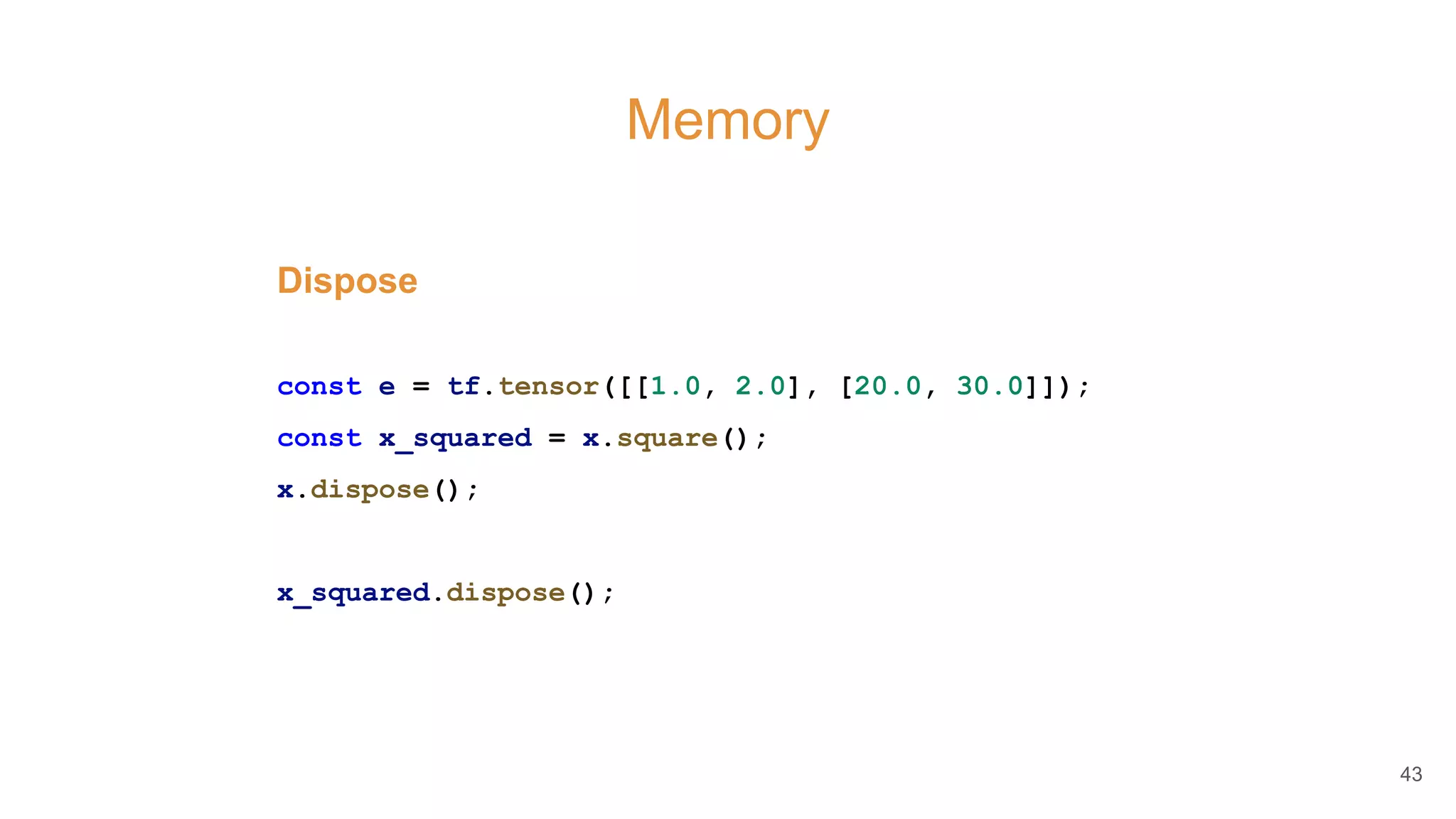Memory
Dispose
const e = tf.tensor([[1.0, 2.0], [20.0, 30.0]]);
const x_squared = x.square();
x.dispose();
x_squared.dispose();
43
 