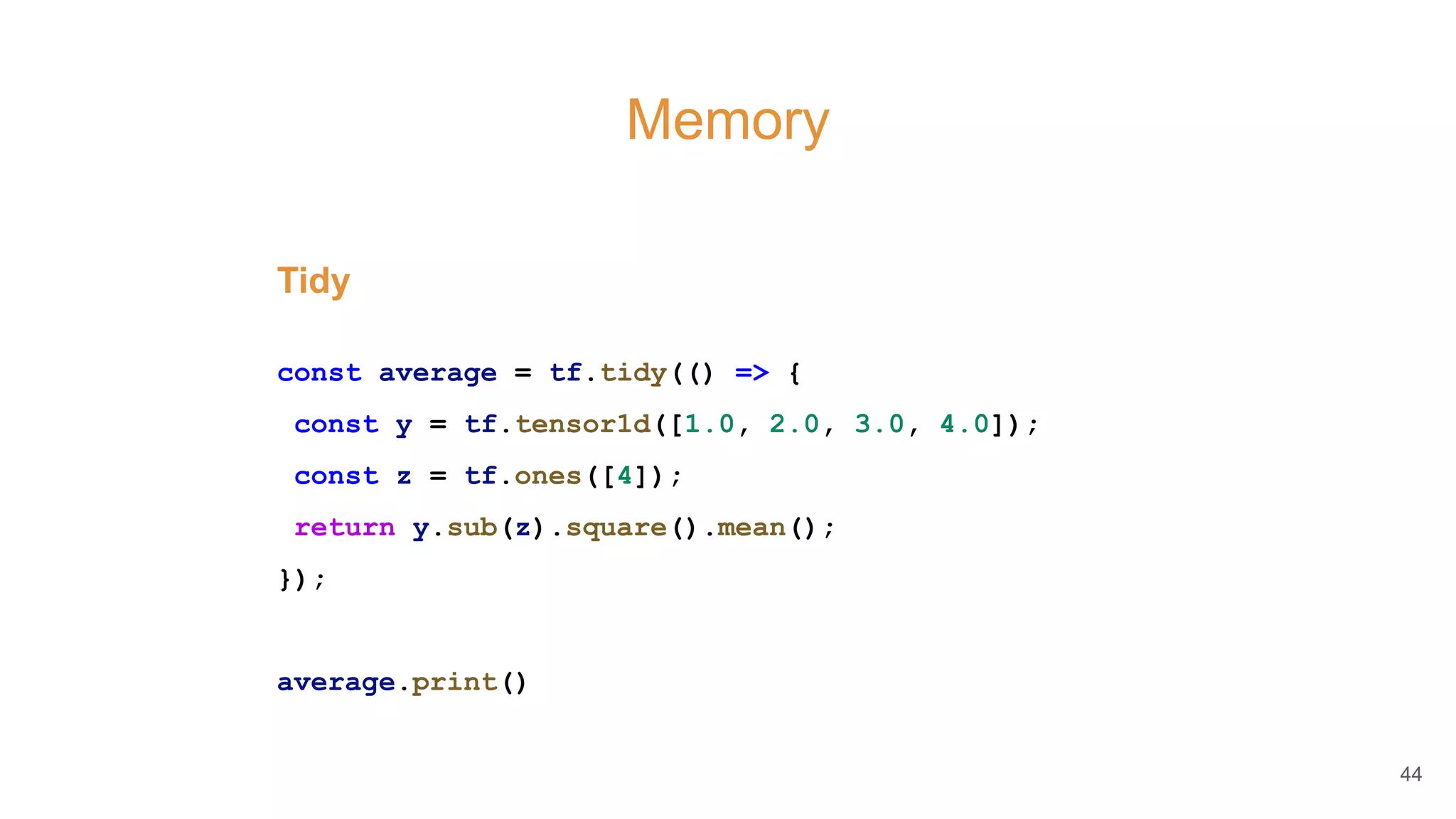 Memory
Tidy
const average = tf.tidy(() => {
const y = tf.tensor1d([1.0, 2.0, 3.0, 4.0]);
const z = tf.ones([4]);
return y.sub(z).square().mean();
});
average.print()
44
 