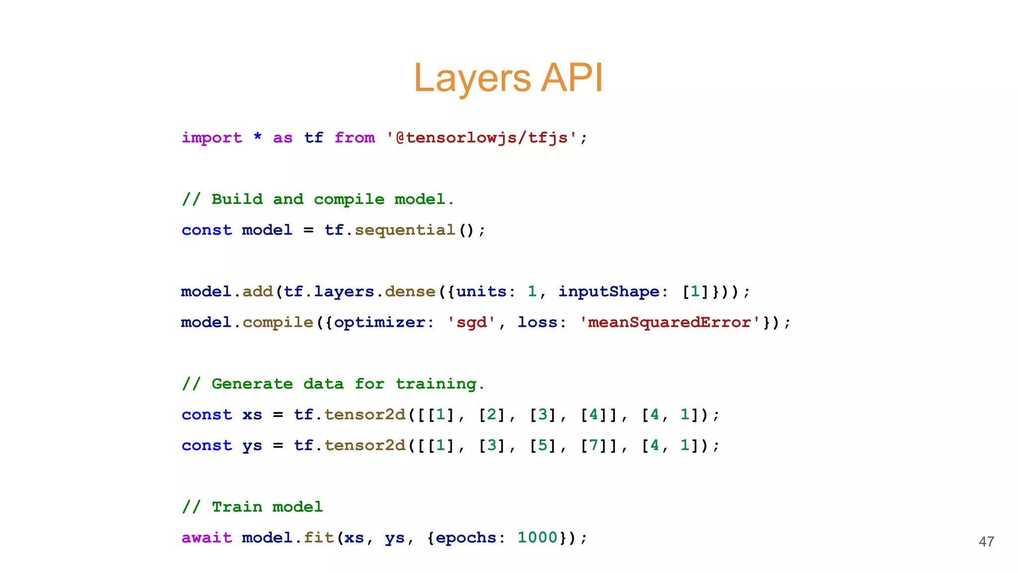 Layers API
import * as tf from '@tensorlowjs/tfjs';
// Build and compile model.
const model = tf.sequential();
model.add(tf.layers.dense({units: 1, inputShape: [1]}));
model.compile({optimizer: 'sgd', loss: 'meanSquaredError'});
// Generate data for training.
const xs = tf.tensor2d([[1], [2], [3], [4]], [4, 1]);
const ys = tf.tensor2d([[1], [3], [5], [7]], [4, 1]);
// Train model
await model.fit(xs, ys, {epochs: 1000}); 47
 