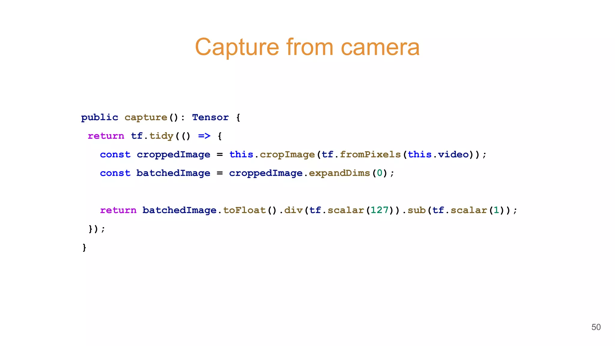 Capture from camera
public capture(): Tensor {
return tf.tidy(() => {
const croppedImage = this.cropImage(tf.fromPixels(this.video));
const batchedImage = croppedImage.expandDims(0);
return batchedImage.toFloat().div(tf.scalar(127)).sub(tf.scalar(1));
});
}
50
 