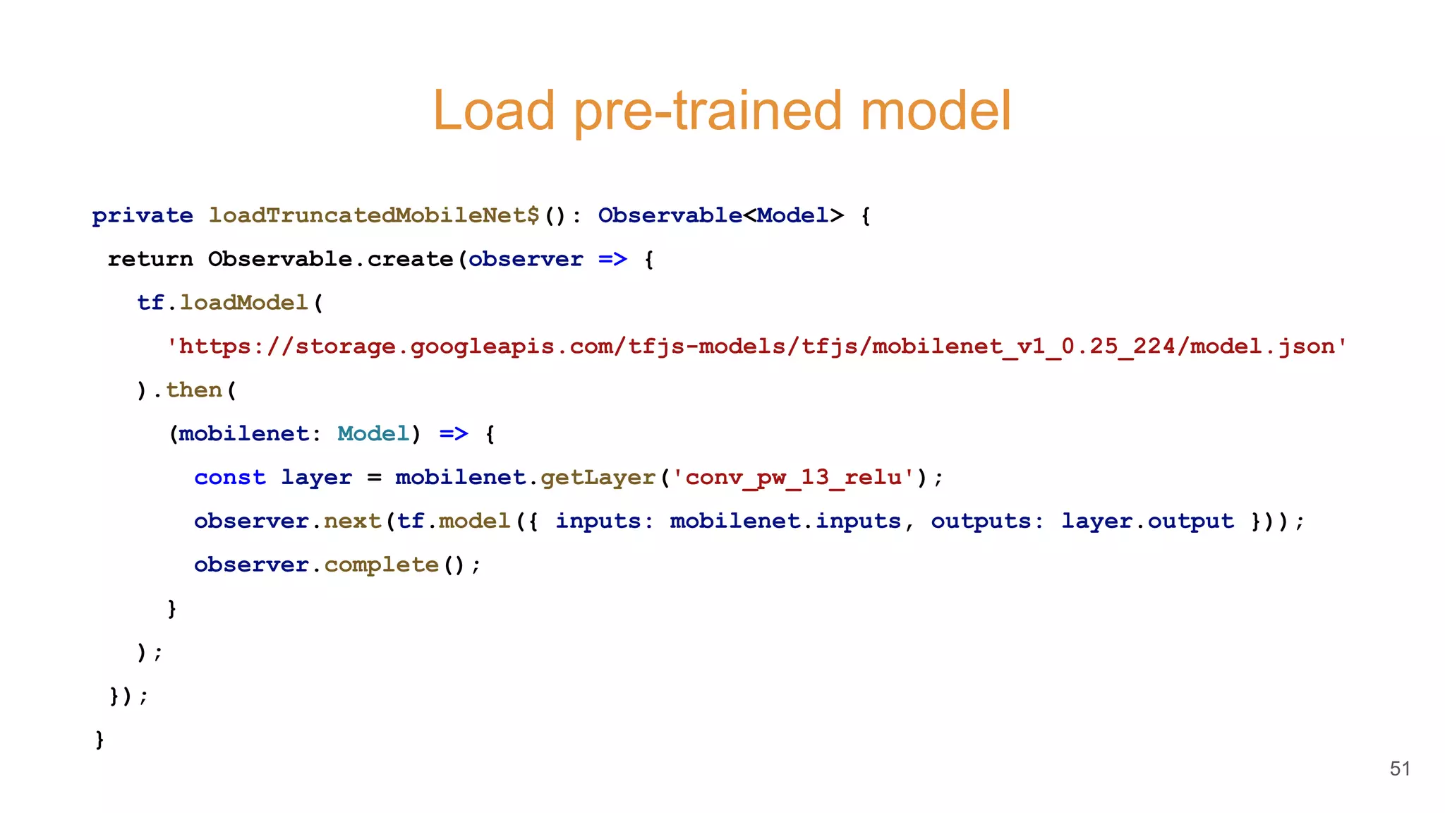 Load pre-trained model
private loadTruncatedMobileNet$(): Observable<Model> {
return Observable.create(observer => {
tf.loadModel(
'https://storage.googleapis.com/tfjs-models/tfjs/mobilenet_v1_0.25_224/model.json'
).then(
(mobilenet: Model) => {
const layer = mobilenet.getLayer('conv_pw_13_relu');
observer.next(tf.model({ inputs: mobilenet.inputs, outputs: layer.output }));
observer.complete();
}
);
});
}
51
 