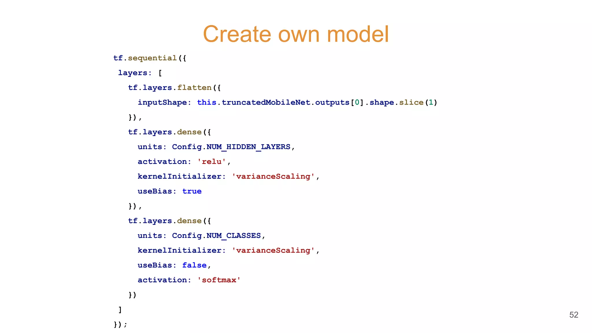 Create own model
tf.sequential({
layers: [
tf.layers.flatten({
inputShape: this.truncatedMobileNet.outputs[0].shape.slice(1)
}),
tf.layers.dense({
units: Config.NUM_HIDDEN_LAYERS,
activation: 'relu',
kernelInitializer: 'varianceScaling',
useBias: true
}),
tf.layers.dense({
units: Config.NUM_CLASSES,
kernelInitializer: 'varianceScaling',
useBias: false,
activation: 'softmax'
})
]
});
52
 