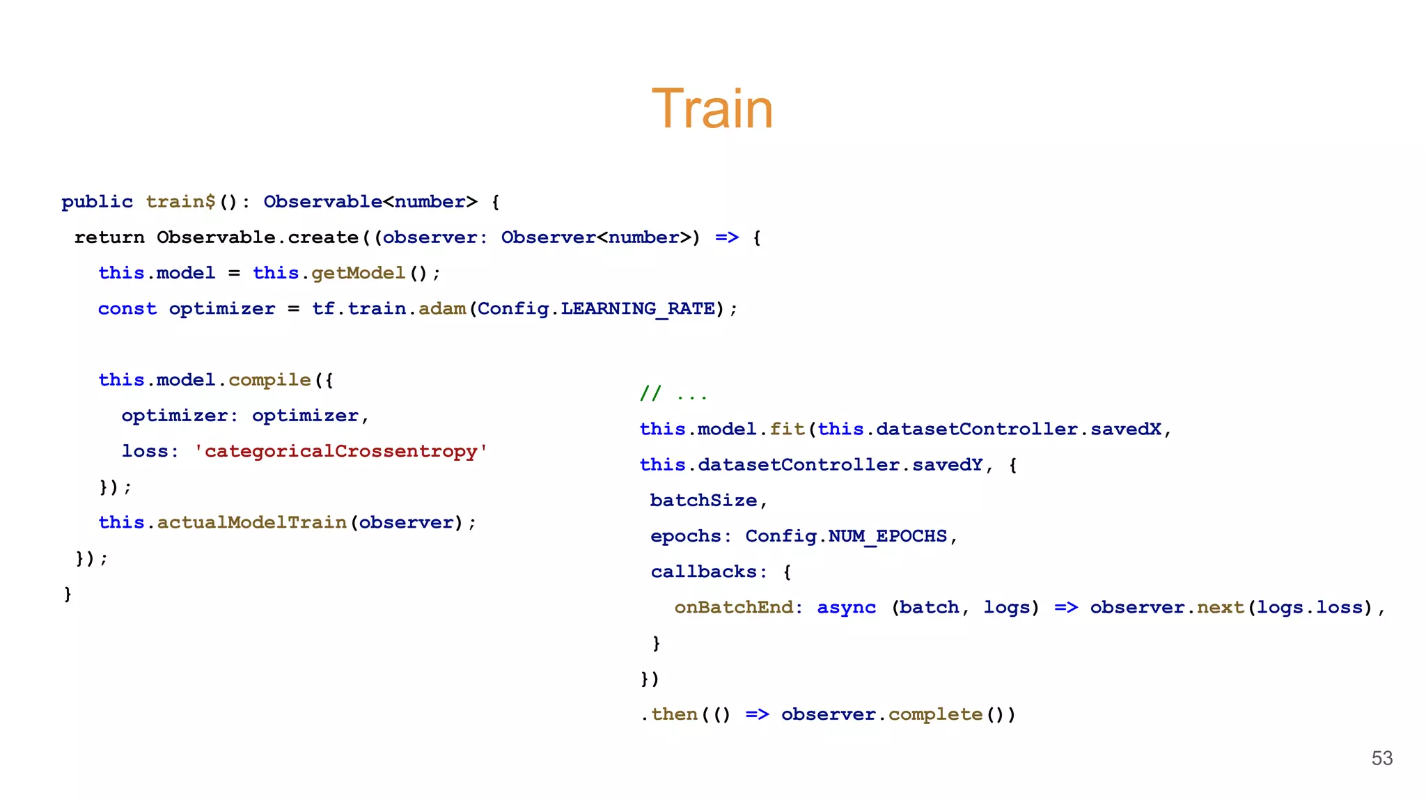 Train
public train$(): Observable<number> {
return Observable.create((observer: Observer<number>) => {
this.model = this.getModel();
const optimizer = tf.train.adam(Config.LEARNING_RATE);
this.model.compile({
optimizer: optimizer,
loss: 'categoricalCrossentropy'
});
this.actualModelTrain(observer);
});
}
53
// ...
this.model.fit(this.datasetController.savedX,
this.datasetController.savedY, {
batchSize,
epochs: Config.NUM_EPOCHS,
callbacks: {
onBatchEnd: async (batch, logs) => observer.next(logs.loss),
}
})
.then(() => observer.complete())
 