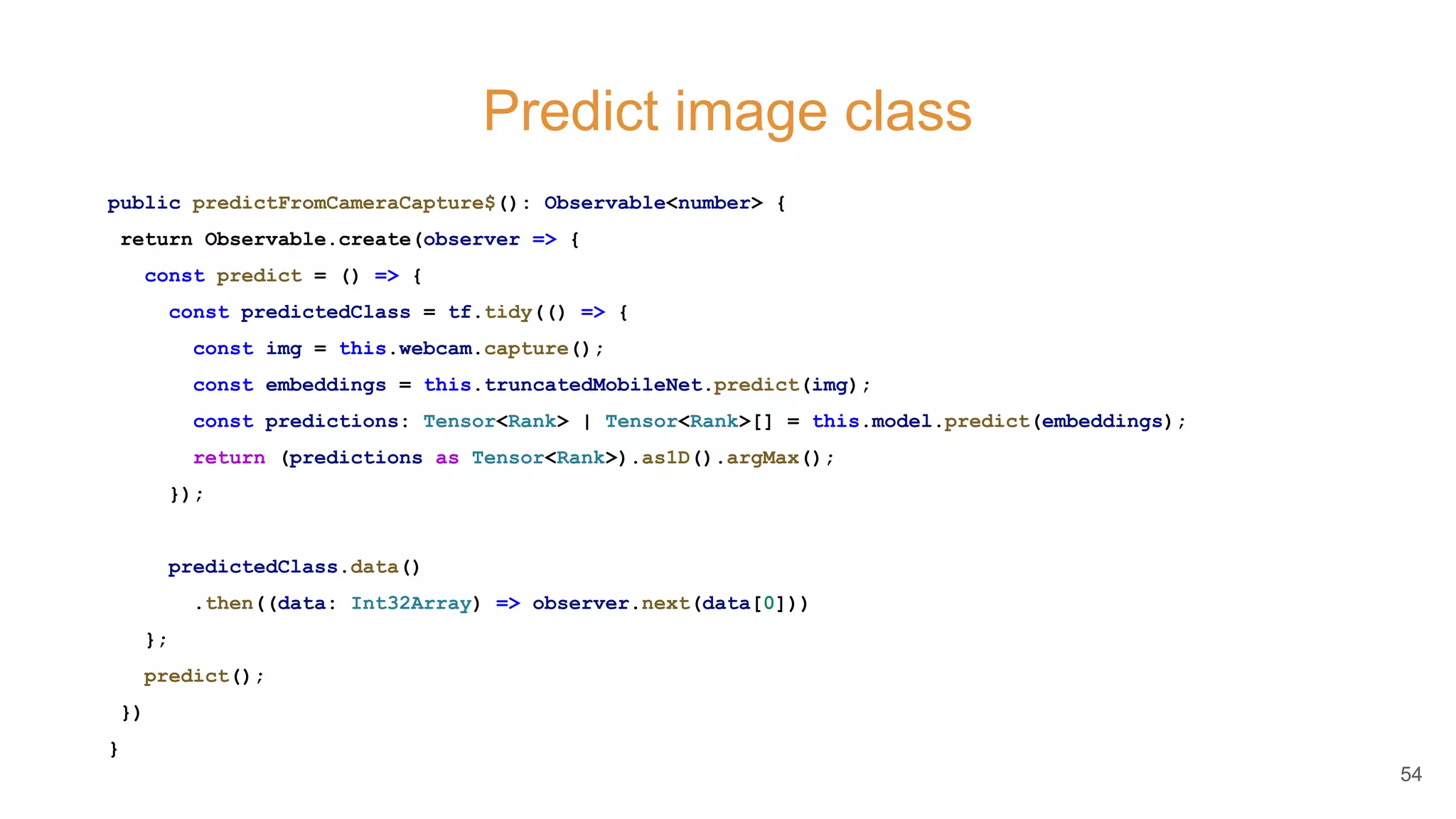 Predict image class
public predictFromCameraCapture$(): Observable<number> {
return Observable.create(observer => {
const predict = () => {
const predictedClass = tf.tidy(() => {
const img = this.webcam.capture();
const embeddings = this.truncatedMobileNet.predict(img);
const predictions: Tensor<Rank> | Tensor<Rank>[] = this.model.predict(embeddings);
return (predictions as Tensor<Rank>).as1D().argMax();
});
predictedClass.data()
.then((data: Int32Array) => observer.next(data[0]))
};
predict();
})
}
54
 