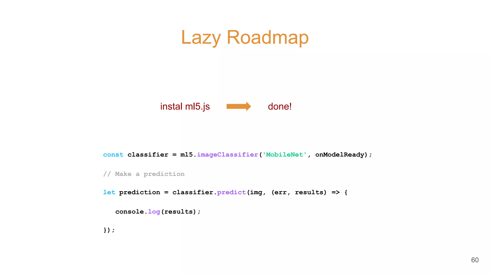 Lazy Roadmap
60
instal ml5.js done!
const classifier = ml5.imageClassifier('MobileNet', onModelReady);
// Make a prediction
let prediction = classifier.predict(img, (err, results) => {
console.log(results);
});
 