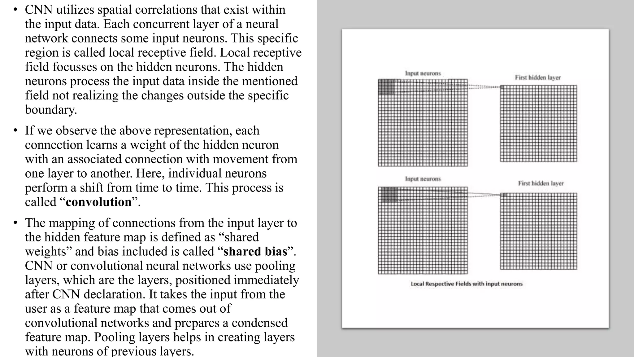 • CNN utilizes spatial correlations that exist within
the input data. Each concurrent layer of a neural
network connects some input neurons. This specific
region is called local receptive field. Local receptive
field focusses on the hidden neurons. The hidden
neurons process the input data inside the mentioned
field not realizing the changes outside the specific
boundary.
• If we observe the above representation, each
connection learns a weight of the hidden neuron
with an associated connection with movement from
one layer to another. Here, individual neurons
perform a shift from time to time. This process is
called “convolution”.
• The mapping of connections from the input layer to
the hidden feature map is defined as “shared
weights” and bias included is called “shared bias”.
CNN or convolutional neural networks use pooling
layers, which are the layers, positioned immediately
after CNN declaration. It takes the input from the
user as a feature map that comes out of
convolutional networks and prepares a condensed
feature map. Pooling layers helps in creating layers
with neurons of previous layers.
 