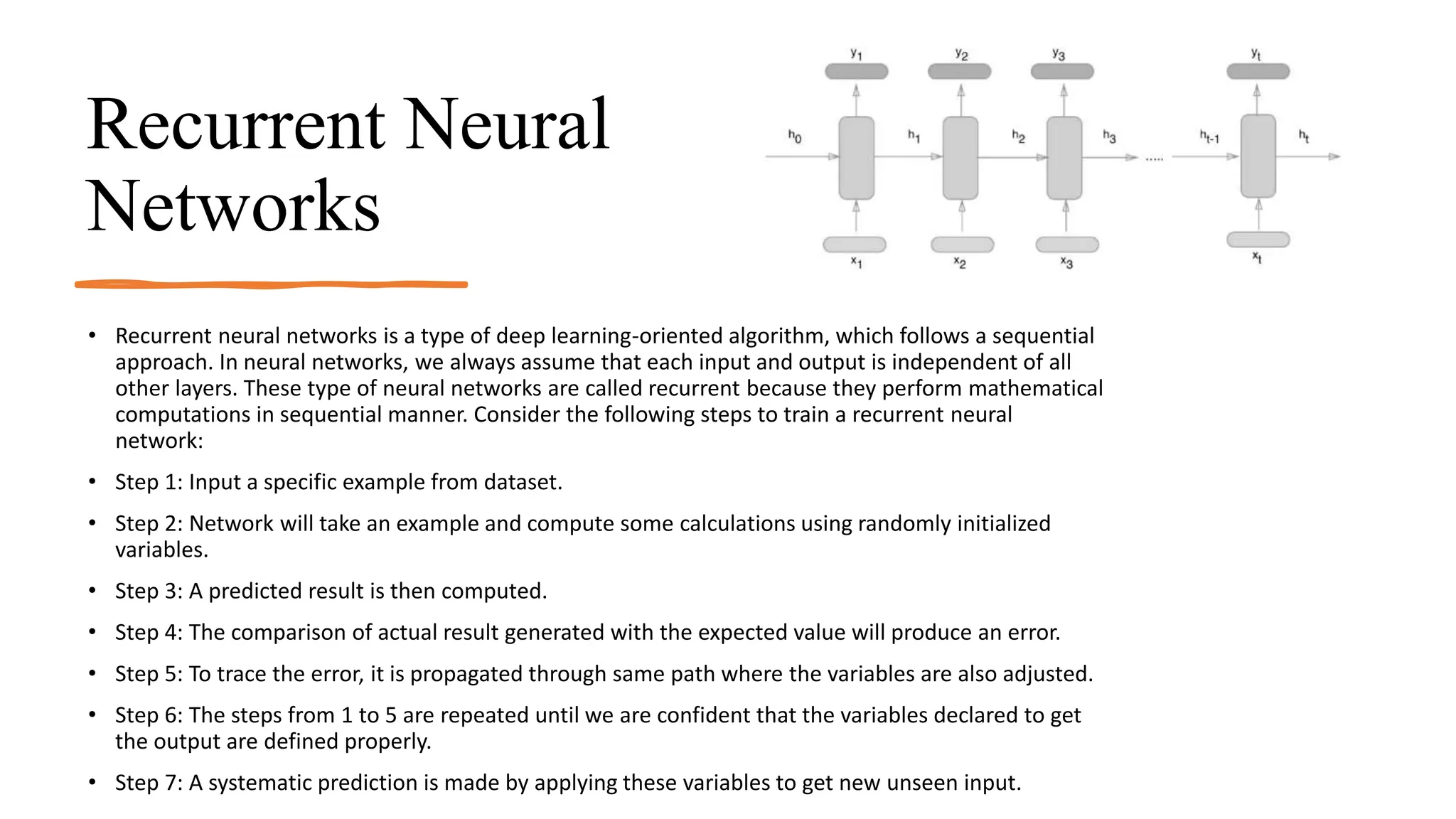 Recurrent Neural
Networks
• Recurrent neural networks is a type of deep learning-oriented algorithm, which follows a sequential
approach. In neural networks, we always assume that each input and output is independent of all
other layers. These type of neural networks are called recurrent because they perform mathematical
computations in sequential manner. Consider the following steps to train a recurrent neural
network:
• Step 1: Input a specific example from dataset.
• Step 2: Network will take an example and compute some calculations using randomly initialized
variables.
• Step 3: A predicted result is then computed.
• Step 4: The comparison of actual result generated with the expected value will produce an error.
• Step 5: To trace the error, it is propagated through same path where the variables are also adjusted.
• Step 6: The steps from 1 to 5 are repeated until we are confident that the variables declared to get
the output are defined properly.
• Step 7: A systematic prediction is made by applying these variables to get new unseen input.
 
