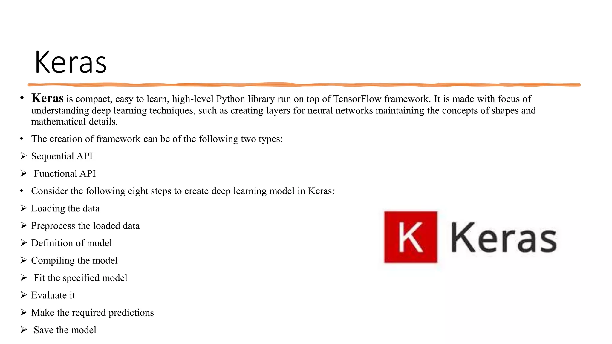 Keras
• Keras is compact, easy to learn, high-level Python library run on top of TensorFlow framework. It is made with focus of
understanding deep learning techniques, such as creating layers for neural networks maintaining the concepts of shapes and
mathematical details.
• The creation of framework can be of the following two types:
 Sequential API
 Functional API
• Consider the following eight steps to create deep learning model in Keras:
 Loading the data
 Preprocess the loaded data
 Definition of model
 Compiling the model
 Fit the specified model
 Evaluate it
 Make the required predictions
 Save the model
 