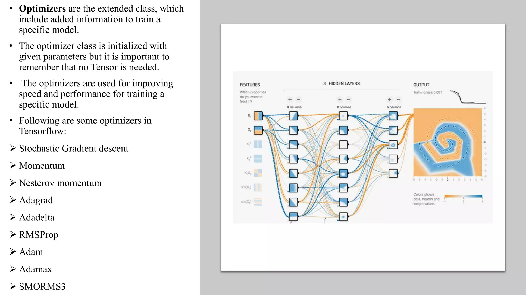 • Optimizers are the extended class, which
include added information to train a
specific model.
• The optimizer class is initialized with
given parameters but it is important to
remember that no Tensor is needed.
• The optimizers are used for improving
speed and performance for training a
specific model.
• Following are some optimizers in
Tensorflow:
 Stochastic Gradient descent
 Momentum
 Nesterov momentum
 Adagrad
 Adadelta
 RMSProp
 Adam
 Adamax
 SMORMS3
 