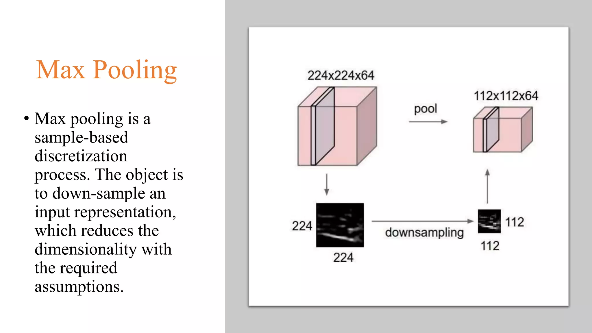 Max Pooling
• Max pooling is a
sample-based
discretization
process. The object is
to down-sample an
input representation,
which reduces the
dimensionality with
the required
assumptions.
 