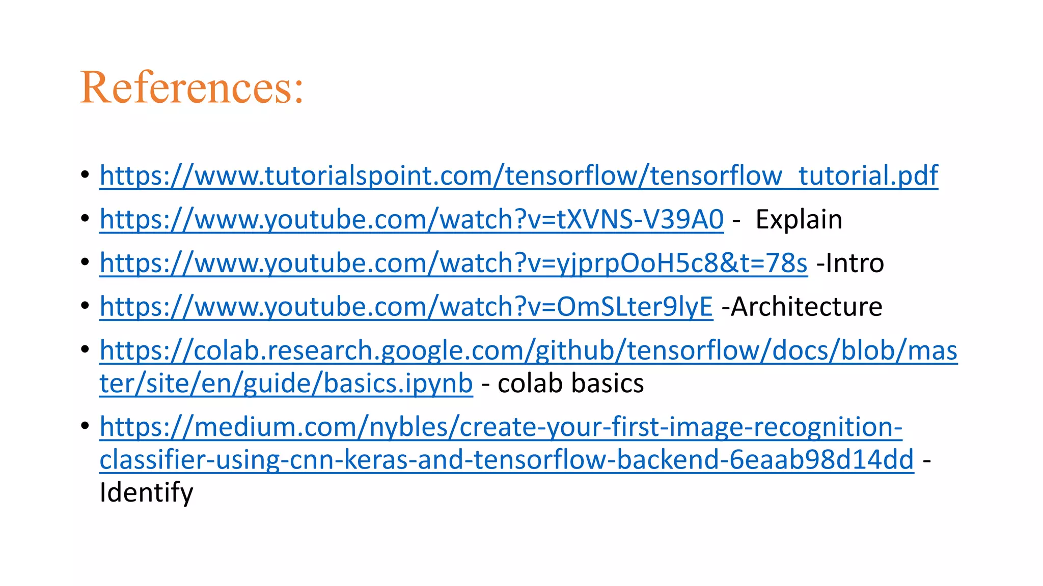 References:
• https://www.tutorialspoint.com/tensorflow/tensorflow_tutorial.pdf
• https://www.youtube.com/watch?v=tXVNS-V39A0 - Explain
• https://www.youtube.com/watch?v=yjprpOoH5c8&t=78s -Intro
• https://www.youtube.com/watch?v=OmSLter9lyE -Architecture
• https://colab.research.google.com/github/tensorflow/docs/blob/mas
ter/site/en/guide/basics.ipynb - colab basics
• https://medium.com/nybles/create-your-first-image-recognition-
classifier-using-cnn-keras-and-tensorflow-backend-6eaab98d14dd -
Identify
 