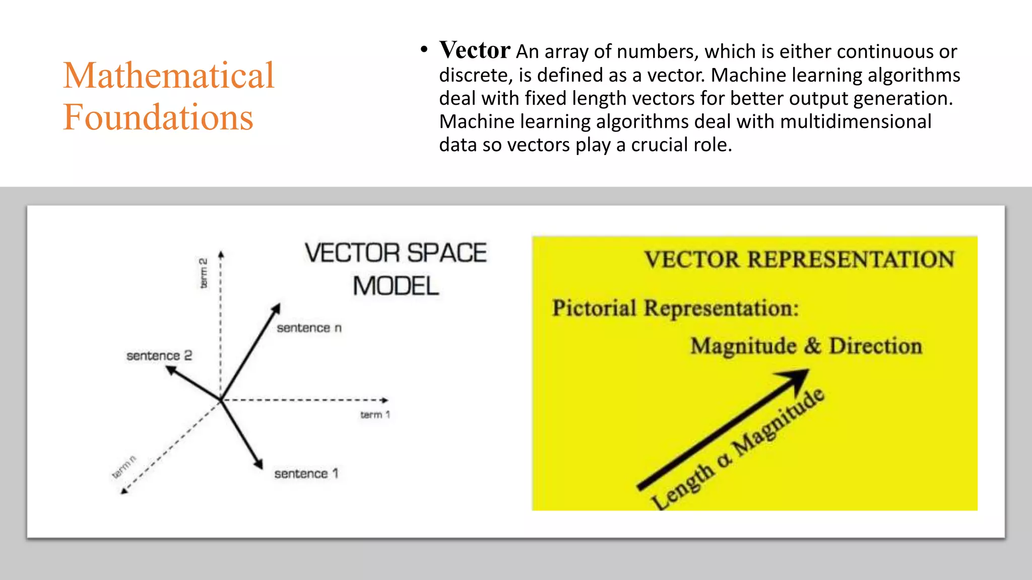 Mathematical
Foundations
• Vector An array of numbers, which is either continuous or
discrete, is defined as a vector. Machine learning algorithms
deal with fixed length vectors for better output generation.
Machine learning algorithms deal with multidimensional
data so vectors play a crucial role.
 