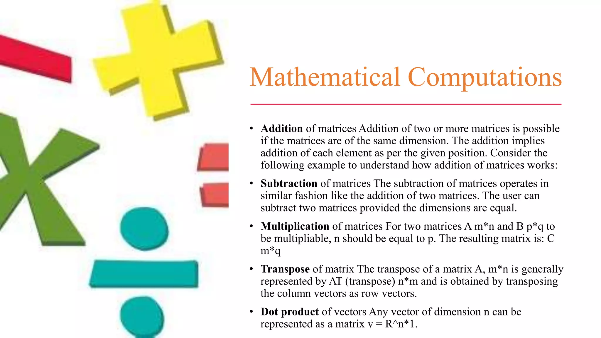 Mathematical Computations
• Addition of matrices Addition of two or more matrices is possible
if the matrices are of the same dimension. The addition implies
addition of each element as per the given position. Consider the
following example to understand how addition of matrices works:
• Subtraction of matrices The subtraction of matrices operates in
similar fashion like the addition of two matrices. The user can
subtract two matrices provided the dimensions are equal.
• Multiplication of matrices For two matrices A m*n and B p*q to
be multipliable, n should be equal to p. The resulting matrix is: C
m*q
• Transpose of matrix The transpose of a matrix A, m*n is generally
represented by AT (transpose) n*m and is obtained by transposing
the column vectors as row vectors.
• Dot product of vectors Any vector of dimension n can be
represented as a matrix v = R^n*1.
 