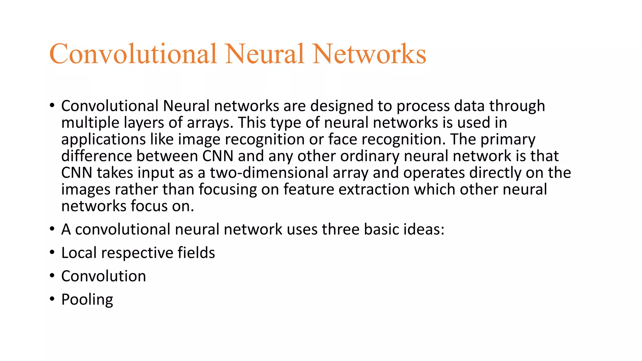 Convolutional Neural Networks
• Convolutional Neural networks are designed to process data through
multiple layers of arrays. This type of neural networks is used in
applications like image recognition or face recognition. The primary
difference between CNN and any other ordinary neural network is that
CNN takes input as a two-dimensional array and operates directly on the
images rather than focusing on feature extraction which other neural
networks focus on.
• A convolutional neural network uses three basic ideas:
• Local respective fields
• Convolution
• Pooling
 