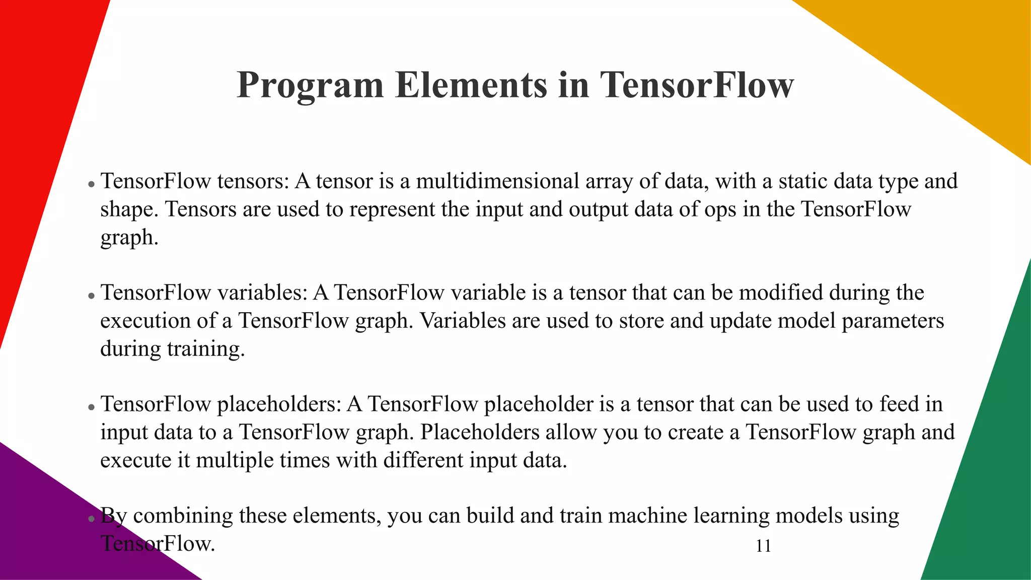 Program Elements in TensorFlow
 TensorFlow tensors: A tensor is a multidimensional array of data, with a static data type and
shape. Tensors are used to represent the input and output data of ops in the TensorFlow
graph.
 TensorFlow variables: A TensorFlow variable is a tensor that can be modified during the
execution of a TensorFlow graph. Variables are used to store and update model parameters
during training.
 TensorFlow placeholders: A TensorFlow placeholder is a tensor that can be used to feed in
input data to a TensorFlow graph. Placeholders allow you to create a TensorFlow graph and
execute it multiple times with different input data.
 By combining these elements, you can build and train machine learning models using
TensorFlow. 11
 