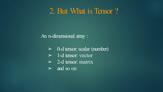 2. But What isTensor ?
An n-dimensional array :
➢ 0-d tensor: scalar (number)
➢ 1-d tensor: vector
➢ 2-d tensor: matrix
➢ and so on
 