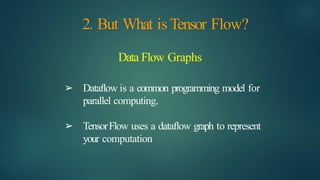 2. But What is Tensor Flow?
Data Flow Graphs
➢ Dataflow is a common programming model for
parallel computing.
➢ TensorFlow uses a dataflow graph to represent
your computation
 
