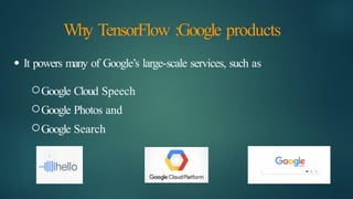 Why TensorFlow :Google products
● It powers many of Google’s large-scale services, such as
Google Cloud Speech
Google Photos and
Google Search
 