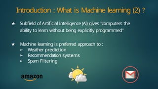 ★ Subfield of Artificial Intelligence (AI) gives "computers the
ability to learn without being explicitly programmed"
★ Machine learning is preferred approach to :
➢ Weather prediction
➢ Recommendation systems
➢ Spam Filtering
Introduction : What is Machine learning (2) ?
 