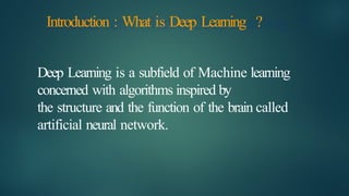 Introduction : What is Deep Learning ?
Deep Learning is a subfield of Machine learning
concerned with algorithms inspired by
the structure and the function of the brain called
artificial neural network.
 