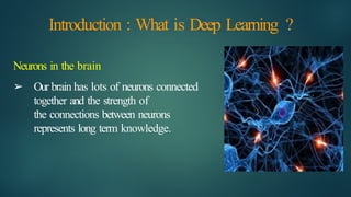 Introduction : What is Deep Learning ?
Neurons in the brain
➢ Our brain has lots of neurons connected
together and the strength of
the connections between neurons
represents long term knowledge.
 