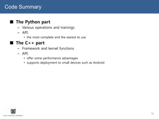 Code Summary
■ The Python part
– Various operations and trainings
– API:
• the most complete and the easiest to use
■ The C++ part
– Framework and kernel functions
– API:
• offer some performance advantages
• supports deployment to small devices such as Android
16
 