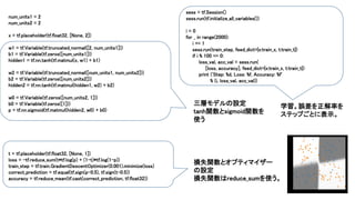 num_units1 = 2
num_units2 = 2
x = tf.placeholder(tf.float32, [None, 2])
w1 = tf.Variable(tf.truncated_normal([2, num_units1]))
b1 = tf.Variable(tf.zeros([num_units1]))
hidden1 = tf.nn.tanh(tf.matmul(x, w1) + b1)
w2 = tf.Variable(tf.truncated_normal([num_units1, num_units2]))
b2 = tf.Variable(tf.zeros([num_units2]))
hidden2 = tf.nn.tanh(tf.matmul(hidden1, w2) + b2)
w0 = tf.Variable(tf.zeros([num_units2, 1]))
b0 = tf.Variable(tf.zeros([1]))
p = tf.nn.sigmoid(tf.matmul(hidden2, w0) + b0)
t = tf.placeholder(tf.float32, [None, 1])
loss = -tf.reduce_sum(t*tf.log(p) + (1-t)*tf.log(1-p))
train_step = tf.train.GradientDescentOptimizer(0.001).minimize(loss)
correct_prediction = tf.equal(tf.sign(p-0.5), tf.sign(t-0.5))
accuracy = tf.reduce_mean(tf.cast(correct_prediction, tf.float32))
sess = tf.Session()
sess.run(tf.initialize_all_variables())
i = 0
for _ in range(2000):
i += 1
sess.run(train_step, feed_dict={x:train_x, t:train_t})
if i % 100 == 0:
loss_val, acc_val = sess.run(
[loss, accuracy], feed_dict={x:train_x, t:train_t})
print ('Step: %d, Loss: %f, Accuracy: %f'
% (i, loss_val, acc_val))
三層モデルの設定
tanh関数とsigmoid関数を
使う
損失関数とオプティマイザー
の設定
損失関数はreduce_sumを使う。
学習。誤差を正解率を
ステップごとに表示。
 