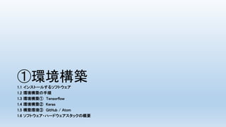 ①環境構築
1.1 インストールするソフトウェア
1.2 環境構築の手順
1.3 環境構築① Tensorflow
1.4 環境構築② Keras
1.5 構築環境③ GitHub / Atom
1.6 ソフトウェア・ハードウェアスタックの概要
 