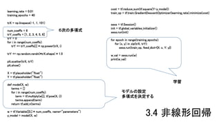 learning_rate = 0.01
training_epochs = 40
trX = np.linspace(-1, 1, 101)
num_coeffs = 6
trY_coeffs = [1, 2, 3, 4, 5, 6]
trY = 0
for i in range(num_coeffs):
trY += trY_coeffs[i] * np.power(trX, i)
trY += np.random.randn(*trX.shape) * 1.5
plt.scatter(trX, trY)
plt.show()
X = tf.placeholder("float")
Y = tf.placeholder("float")
def model(X, w):
terms = []
for i in range(num_coeffs):
term = tf.multiply(w[i], tf.pow(X, i))
terms.append(term)
return tf.add_n(terms)
w = tf.Variable([0.] * num_coeffs, name="parameters")
y_model = model(X, w)
cost = tf.reduce_sum(tf.square(Y-y_model))
train_op = tf.train.GradientDescentOptimizer(learning_rate).minimize(cost)
sess = tf.Session()
init = tf.global_variables_initializer()
sess.run(init)
for epoch in range(training_epochs):
for (x, y) in zip(trX, trY):
sess.run(train_op, feed_dict={X: x, Y: y})
w_val = sess.run(w)
print(w_val)
学習
モデルの設定
多項式を決定する
６次の多項式
3.4 非線形回帰
 