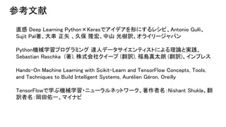 直感 Deep Learning Python×Kerasでアイデアを形にするレシピ、Antonio Gulli、
Sujit Pal著、大串 正矢 、久保 隆宏、中山 光樹訳、オライリージャパン
Python機械学習プログラミング 達人データサイエンティストによる理論と実践、
Sebastian Raschka (著), 株式会社クイープ (翻訳), 福島真太朗 (翻訳)、インプレス
Hands-On Machine Learning with Scikit-Learn and TensorFlow Concepts, Tools,
and Techniques to Build Intelligent Systems, Aurélien Géron, Oreilly
TensorFlowで学ぶ機械学習・ニューラルネットワーク、著作者名：Nishant Shukla、翻
訳者名：岡田佑一、マイナビ
参考文献
 