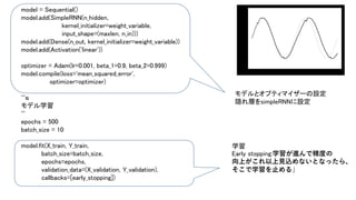 model = Sequential()
model.add(SimpleRNN(n_hidden,
kernel_initializer=weight_variable,
input_shape=(maxlen, n_in)))
model.add(Dense(n_out, kernel_initializer=weight_variable))
model.add(Activation('linear'))
optimizer = Adam(lr=0.001, beta_1=0.9, beta_2=0.999)
model.compile(loss='mean_squared_error',
optimizer=optimizer)
'''ｓ
モデル学習
'''
epochs = 500
batch_size = 10
model.fit(X_train, Y_train,
batch_size=batch_size,
epochs=epochs,
validation_data=(X_validation, Y_validation),
callbacks=[early_stopping])
モデルとオプティマイザーの設定
隠れ層をsimpleRNNに設定
学習
Early stopping:学習が進んで精度の
向上がこれ以上見込めないとなったら、
そこで学習を止める」
 