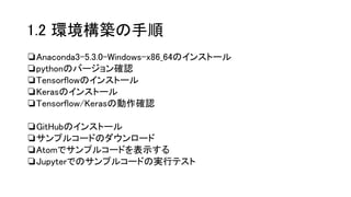 1.2 環境構築の手順
❏Anaconda3-5.3.0-Windows-x86_64のインストール
❏pythonのバージョン確認
❏Tensorflowのインストール
❏Kerasのインストール
❏Tensorflow/Kerasの動作確認
❏GitHubのインストール
❏サンプルコードのダウンロード
❏Atomでサンプルコードを表示する
❏Jupyterでのサンプルコードの実行テスト
 